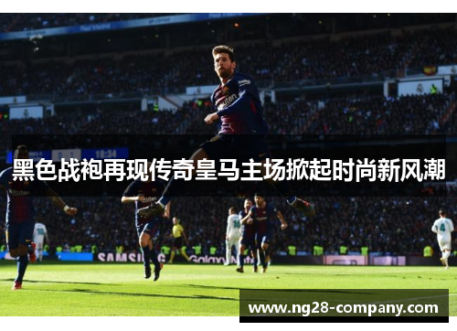 黑色战袍再现传奇皇马主场掀起时尚新风潮