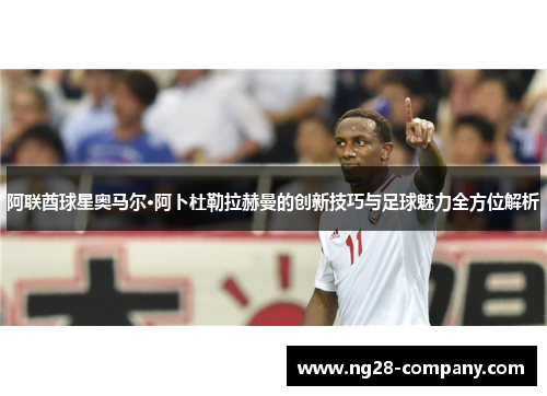 阿联酋球星奥马尔·阿卜杜勒拉赫曼的创新技巧与足球魅力全方位解析