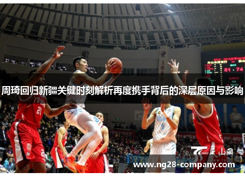 周琦回归新疆关键时刻解析再度携手背后的深层原因与影响 周琦回归新疆关键时刻解析再度携手背后的深层原因与影响