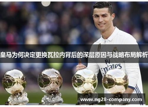 皇马为何决定更换瓦拉内背后的深层原因与战略布局解析 皇马为何决定更换瓦拉内背后的深层原因与战略布局解析