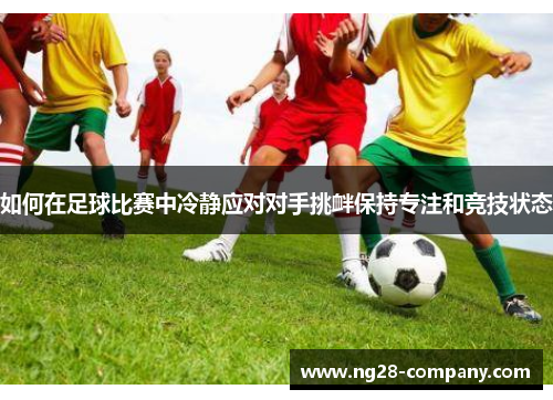 如何在足球比赛中冷静应对对手挑衅保持专注和竞技状态 如何在足球比赛中冷静应对对手挑衅保持专注和竞技状态