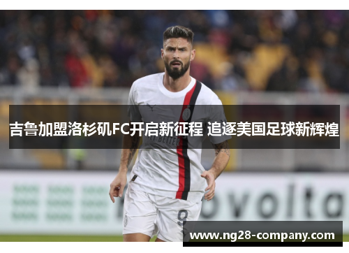 吉鲁加盟洛杉矶FC开启新征程 追逐美国足球新辉煌 吉鲁加盟洛杉矶FC开启新征程 追逐美国足球新辉煌