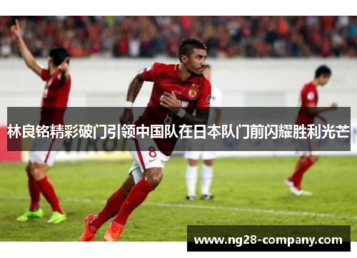 林良铭精彩破门引领中国队在日本队门前闪耀胜利光芒 林良铭精彩破门引领中国队在日本队门前闪耀胜利光芒