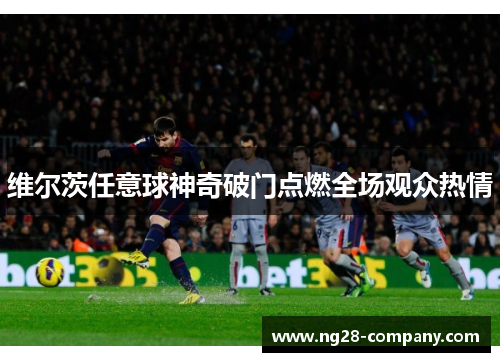 维尔茨任意球神奇破门点燃全场观众热情 维尔茨任意球神奇破门点燃全场观众热情