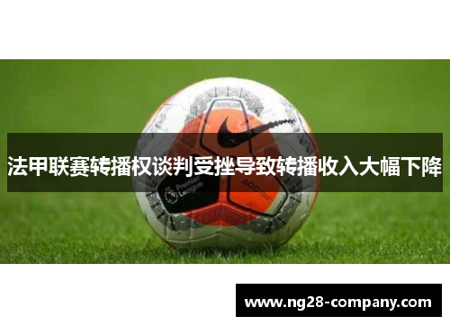 法甲联赛转播权谈判受挫导致转播收入大幅下降